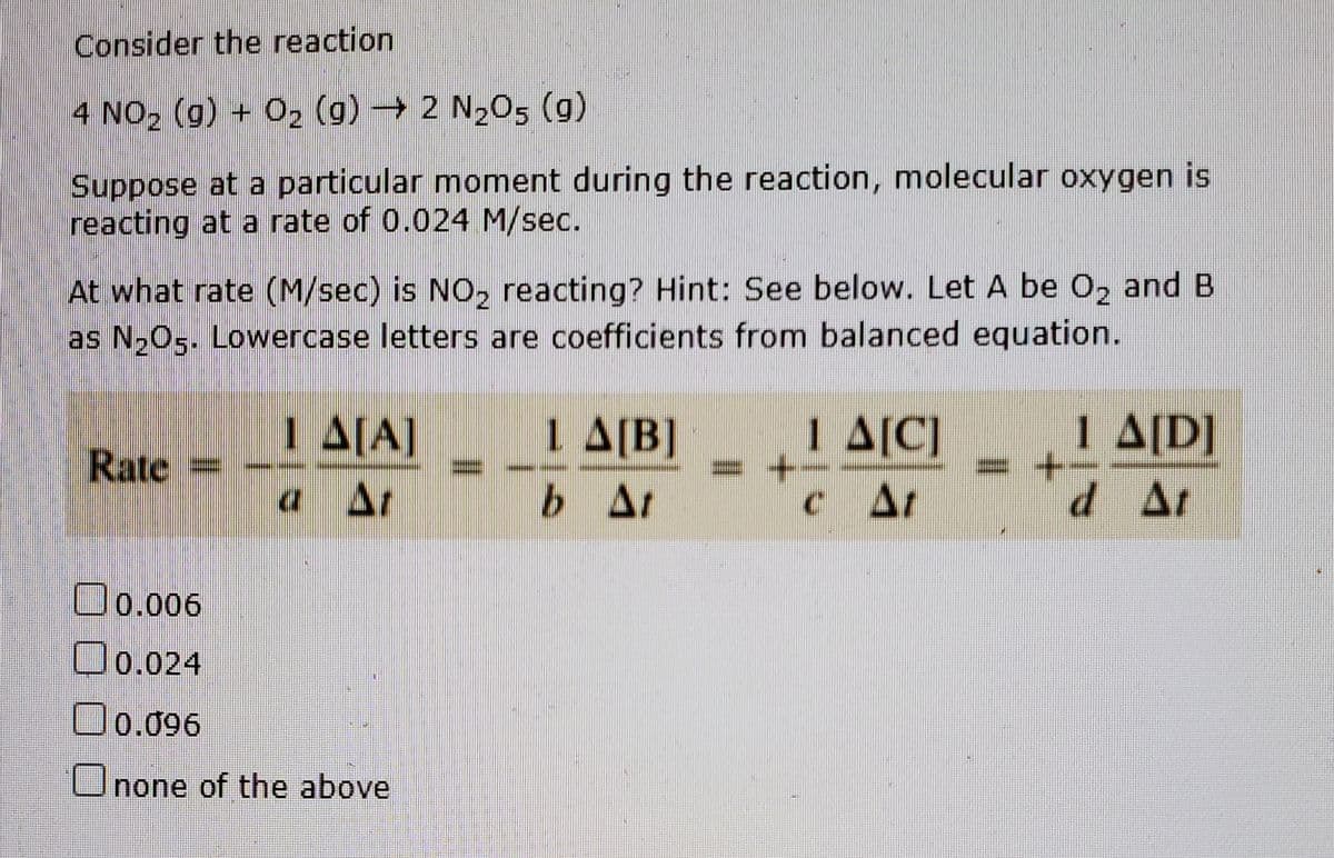 Consider the reaction
4 NO2 (g) + 02 (g) 2 N205 (g)
Suppose at a particular moment during the reaction, molecular oxygen is
reacting at a rate of 0.024 M/sec.
At what rate (M/sec) is NO, reacting? Hint: See below. Let A be O, and B
as N205. Lowercase letters are coefficients from balanced equation.
1 A[A]
a At
1 A[B]
= -
1 A[C]
c At
1 A[D]
+-
d At
Rate
b At
O0.006
O0.024
O0.096
Onone of the above
