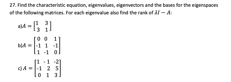 27. Find the characteristic equation, eigenvalues, eigenvectors and the bases for the eigenspaces
of the following matrices. For each eigenvalue also find the rank of 11 – A:
a)A = ;
[3 1
0 0
-1 1 -1
li -1 0
1
b)A
[1 -1 -2]
c) A = |-1 2 5
0 1 3
