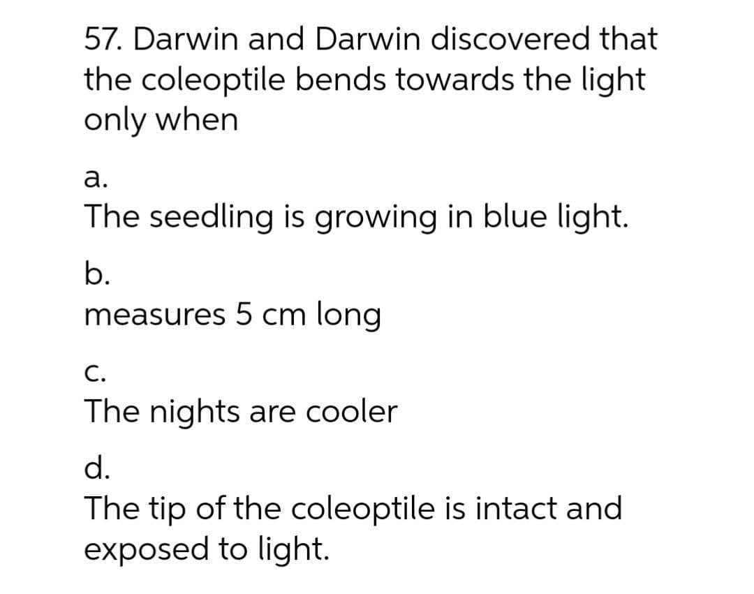 57. Darwin and Darwin discovered that
the coleoptile bends towards the light
only when
а.
The seedling is growing in blue light.
b.
measures 5 cm long
С.
The nights are cooler
d.
The tip of the coleoptile is intact and
exposed to light.
