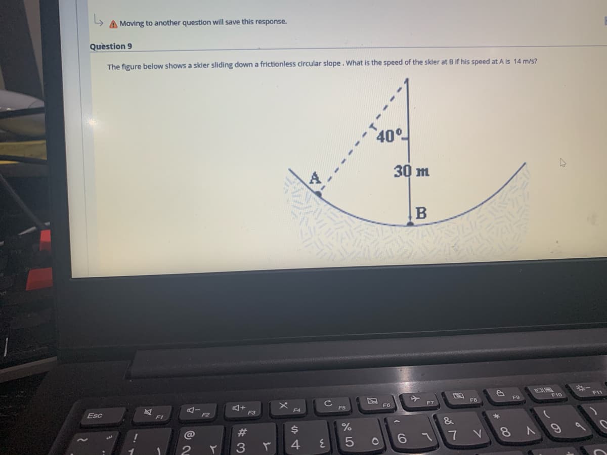 A Moving to another question will save this response.
Quèstion 9
The figure below shows a skier sliding down a frictionless circular slope. What is the speed of the skier at B if his speed at A is 14 m/s?
40°
30 m
F9
F10
F8
F6
F7
Esc
F3
F4
F5
F1
F2
&
23
6.
7 V 8N
4
5
