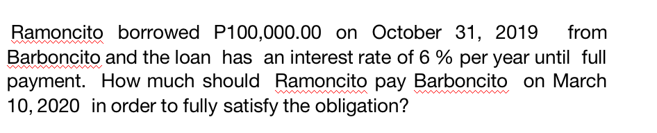 from
Ramoncito borrowed P100,000.00 on October 31, 2019
Barboncito and the loan has an interest rate of 6 % per year until full
payment. How much should Ramoncito pay Barboncito on March
10, 2020 in order to fully satisfy the obligation?