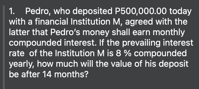 1. Pedro, who deposited P500,000.00 today
with a financial Institution M, agreed with the
latter that Pedro's money shall earn monthly
compounded interest. If the prevailing interest
rate of the Institution M is 8 % compounded
yearly, how much will the value of his deposit
be after 14 months?