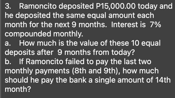 3. Ramoncito deposited P15,000.00 today and
he deposited the same equal amount each
month for the next 9 months. Interest is 7%
compounded monthly.
a. How much is the value of these 10 equal
deposits after 9 months from today?
b. If Ramoncito failed to pay the last two
monthly payments (8th and 9th), how much
should he pay the bank a single amount of 14th
month?