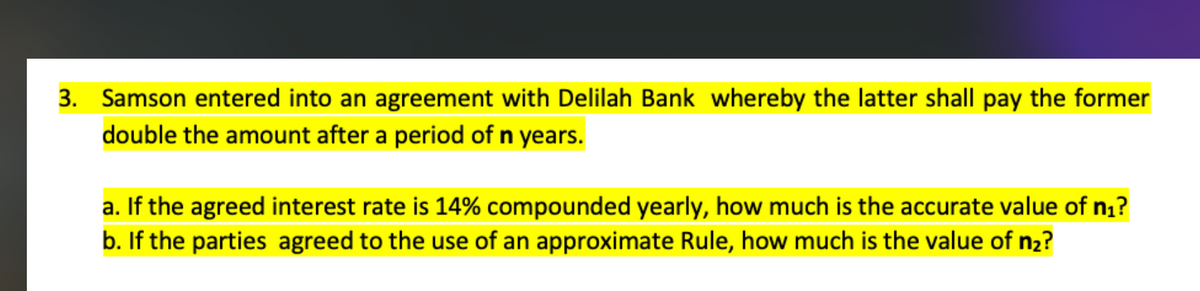 3. Samson entered into an agreement with Delilah Bank whereby the latter shall pay the former
double the amount after a period of n years.
a. If the agreed interest rate is 14% compounded yearly, how much is the accurate value of n₁?
b. If the parties agreed to the use of an approximate Rule, how much is the value of n₂?