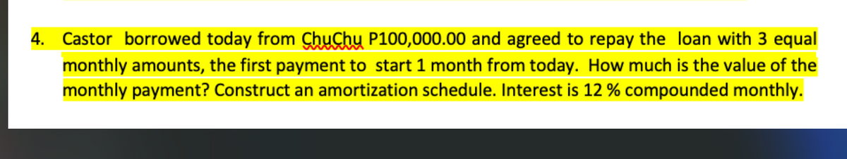 4. Castor borrowed today from ChuChu P100,000.00 and agreed to repay the loan with 3 equal
monthly amounts, the first payment to start 1 month from today. How much is the value of the
monthly payment? Construct an amortization schedule. Interest is 12 % compounded monthly.