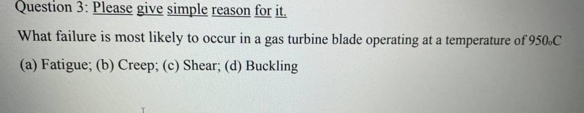 Question 3: Please give simple reason for it.
What failure is most likely to occur in a gas turbine blade operating at a temperature of 950.C
(a) Fatigue; (b) Creep; (c) Shear; (d) Buckling