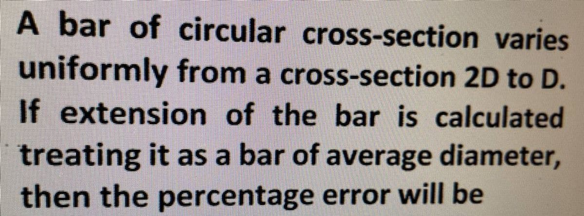 A bar of circular cross-section varies
uniformly from a cross-section 2D to D.
If extension of the bar is calculated
treating it as a bar of average diameter,
then the percentage error will be