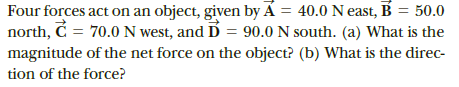 Four forces act on an object, given by Á = 40.0 Neast, B = 50.0
north, C = 70.0 N west, and D = 90.0 N south. (a) What is the
magnitude of the net force on the object? (b) What is the direc-
tion of the force?
