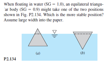 When floating in water (SG = 1.0), an equilateral triangu-
'ar body (SG = 0.9) might take one of the two positions
shown in Fig. P2.134. Which is the more stable position?
Assume large width into the paper.
%3D
(a)
(b)
P2.134
