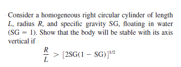 Consider a homogeneous right circular cylinder of length
L, radius R, and specific gravity SG, floating in water
(SG = 1). Show that the body will be stable with its axis
vertical if
> [2SG(1 – SG)]"2
