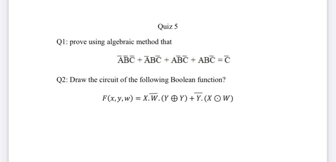 Quiz 5
Ql: prove using algebraic method that
ABC + ĀBC + ABC + ABC =C
%3D
Q2: Draw the circuit of the following Boolean function?
F(x,y,w) = X.W. (Y O Y) + Y. (X O W)
