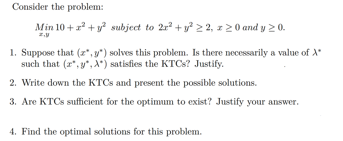 Consider the problem:
Min 10 + x² + y² subject to 2x² + y² ≥ 2, x ≥ 0 and y ≥ 0.
x,y
1. Suppose that (x*, y*) solves this problem. Is there necessarily a value of \*
such that (x*,y*, A*) satisfies the KTCs? Justify.
2. Write down the KTCs and present the possible solutions.
3. Are KTCs sufficient for the optimum to exist? Justify your answer.
4. Find the optimal solutions for this problem.