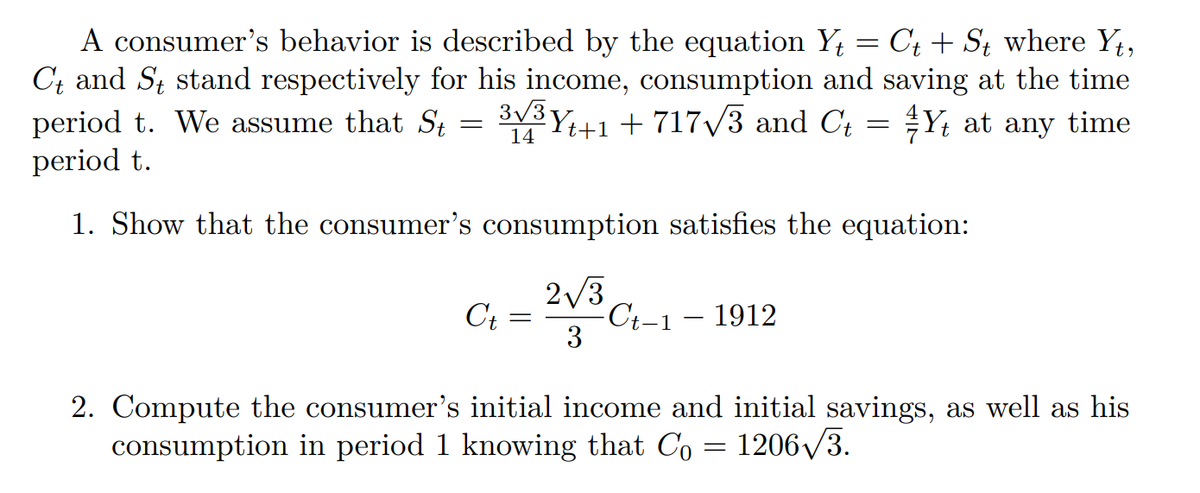 A consumer's behavior is described by the equation Yt = Ct + St where Yt,
Ct and St stand respectively for his income, consumption and saving at the time
period t. We assume that St 3√³ Y+1 + 717√3 and Ct = Y, at any time
=
14
period t.
1. Show that the consumer's consumption satisfies the equation:
2√3
Ct = -Ct-1 - 1912
3
2. Compute the consumer's initial income and initial savings, as well as his
consumption in period 1 knowing that Co = 1206√3.