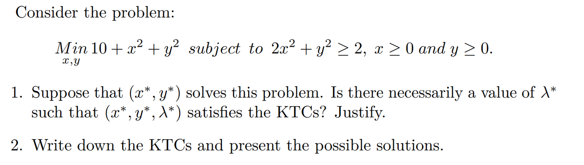 Consider the problem:
Min 10 + x² + y² subject to 2x² + y² ≥ 2, x ≥ 0 and y ≥ 0.
x,y
1. Suppose that (x*, y*) solves this problem. Is there necessarily a value of \*
such that (x*, y*, X*) satisfies the KTCs? Justify.
2. Write down the KTCs and present the possible solutions.