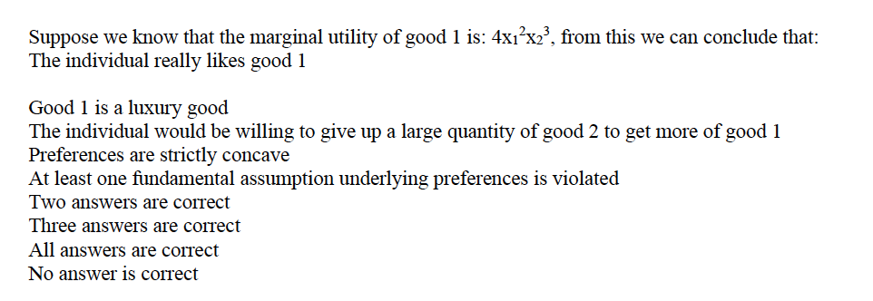 Suppose we know that the marginal utility of good 1 is: 4x1?x2', from this we can conclude that:
The individual really likes good 1
Good 1 is a luxury good
The individual would be willing to give up a large quantity of good 2 to get more of good 1
Preferences are strictly concave
At least one fundamental assumption underlying preferences is violated
Two answers are correct
Three answers are correct
All answers are correct
No answer is correct
