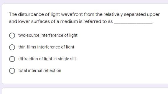 The disturbance of light wavefront from the relatively separated upper
and lower surfaces of a medium is referred to as
two-source interference of light
thin-films interference of light
diffraction of light in single slit
total internal reflection