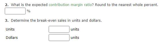 2. What is the expected contribution margin ratio? Round to the nearest whole percent.
%
3. Determine the break-even sales in units and dollars.
Units
units
Dollars
units
