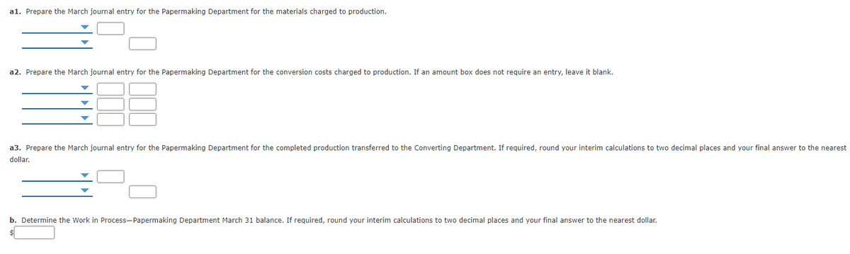 a1. Prepare the March journal entry for the Papermaking Department for the materials charged to production.
a2. Prepare the March journal entry for the Papermaking Department for the conversion costs charged to production. If an amount box does not require an entry, leave it blank.
a3. Prepare the March journal entry for the Papermaking Department for the completed production transferred to the Converting Department. If required, round your interim calculations to two decimal places and your final answer to the nearest
dollar.
b. Determine the Work in Process-Papermaking Department March 31 balance. If required, round your interim calculations to two decimal places and your final answer to the nearest dollar.
