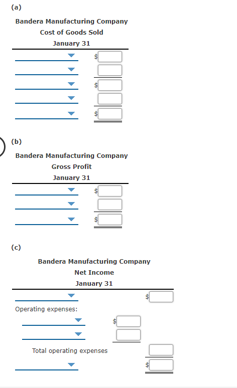 (a)
Bandera Manufacturing Company
Cost of Goods Sold
January 31
(b)
Bandera Manufacturing Company
Gross Profit
January 31
(c)
Bandera Manufacturing Company
Net Income
January 31
Operating expenses:
Total operating expenses
