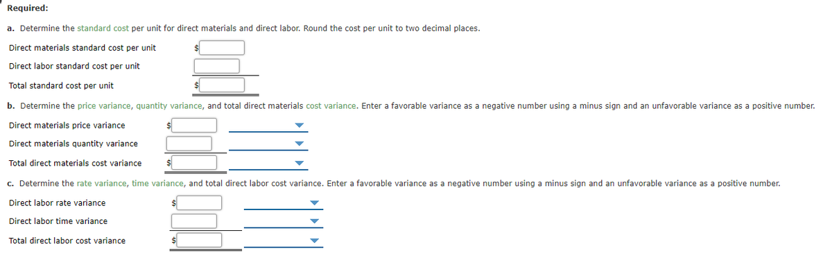 Required:
a. Determine the standard cost per unit for direct materials and direct labor. Round the cost per unit to two decimal places.
Direct materials standard cost per unit
Direct labor standard cost per unit
Total standard cost per unit
b. Determine the price variance, quantity variance, and total direct materials cost variance. Enter a favorable variance as a negative number using a minus sign and an unfavorable variance as a positive number.
Direct materials price variance
Direct materials quantity variance
Total direct materials cost variance
c. Determine the rate variance, time variance, and total direct labor cost variance. Enter a favorable variance as a negative number using a minus sign and an unfavorable variance as a positive number.
Direct labor rate variance
Direct labor time variance
Total direct labor cost variance
