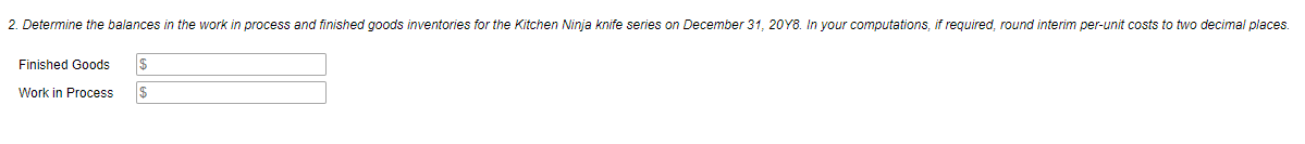 2. Determine the balances in the work
process and finished goods inventories for the Kitchen Ninja knife series on December 31, 20Y8. In your computations, if required, round interim per-unit costs to two decimal places.
Finished Goods
$
Work in Process
2$
