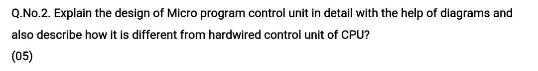 Q.No.2. Explain the design of Micro program control unit in detail with the help of diagrams and
also describe how it is different from hardwired control unit of CPU?
(05)
