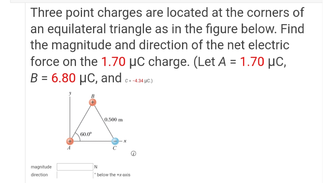 Three point charges are located at the corners of
an equilateral triangle as in the figure below. Find
the magnitude and direction of the net electric
force on the 1.70 µC charge. (Let A = 1.70 µC,
B = 6.80 µC, and
%3D
C = -4.34 µC.)
0.500 m
60.0°
A
magnitude
direction
below the +x-axis
