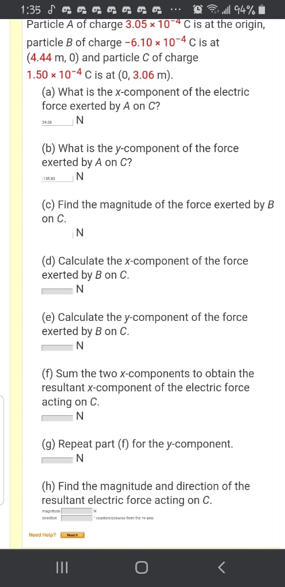 O 3 ll 94% i
Particle A of charge 3.05 × 10-4 C is at the origin,
1:35
particle B of charge -6.10 x 10-4 c is at
(4.44 m, 0) and particle C of charge
1.50 x 10-4 C is at (0, 3.06 m).
(a) What is the x-component of the electric
force exerted by A on C?
N
39.08
(b) What is the y-component of the force
exerted by A on C?
N
-135.80
(c) Find the magnitude of the force exerted by B
on C.
N
(d) Calculate the x-component of the force
exerted by B on C.
(e) Calculate the y-component of the force
exerted by B on C.
N
(f) Sum the two x-components to obtain the
resultant x-component of the electric force
acting on C.
(g) Repeat part (f) for the y-component.
N
(h) Find the magnitude and direction of the
resultant electric force acting on C.
magnitude
direction
counterciockwise trom the +x-axis
Need Help? Rnad
II
