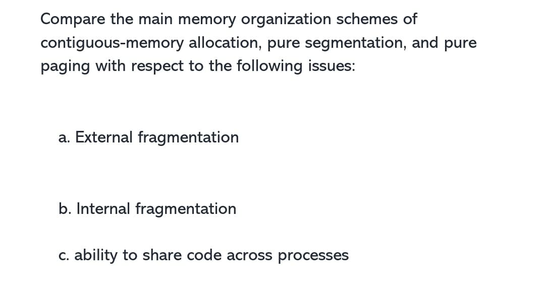 Compare the main memory organization schemes of
contiguous-memory allocation, pure segmentation, and pure
paging with respect to the following issues:
a. External fragmentation
b. Internal fragmentation
c. ability to share code across processes