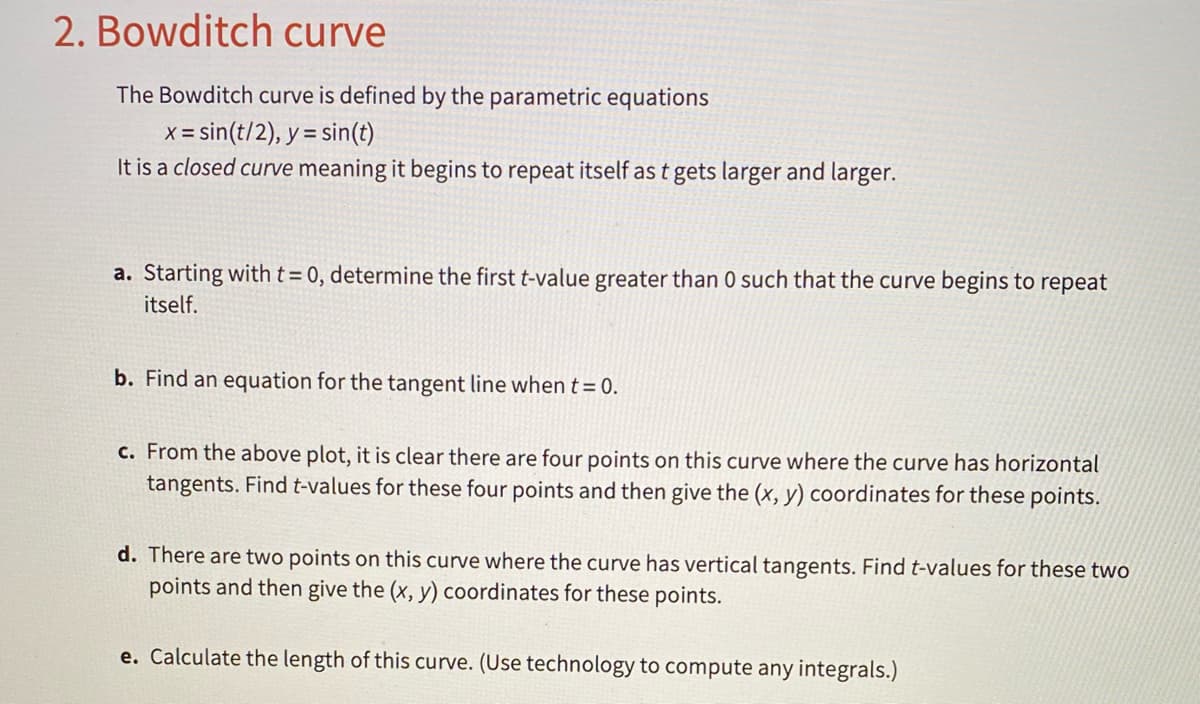 2. Bowditch curve
The Bowditch curve is defined by the parametric equations
x = sin(t/2), y = sin(t)
It is a closed curve meaning it begins to repeat itself as t gets larger and larger.
%3D
a. Starting with t= 0, determine the first t-value greater than 0 such that the curve begins to repeat
itself.
b. Find an equation for the tangent line when t= 0.
c. From the above plot, it is clear there are four points on this curve where the curve has
ntal
tangents. Find t-values for these four points and then give the (x, y) coordinates for these points.
d. There are two points on this curve where the curve has vertical tangents. Find t-values for these two
points and then give the (x, y) coordinates for these points.
e. Calculate the length of this curve. (Use technology to compute any integrals.)
