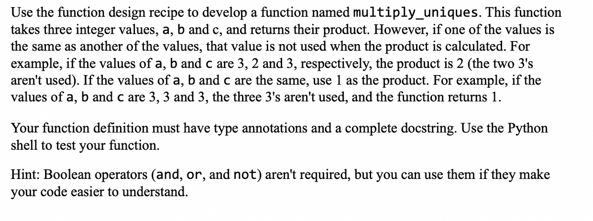 Use the function design recipe to develop a function named multiply_uniques. This function
takes three integer values, a, b and c, and returns their product. However, if one of the values is
the same as another of the values, that value is not used when the product is calculated. For
example, if the values of a, b and c are 3, 2 and 3, respectively, the product is 2 (the two 3's
aren't used). If the values of a, b and c are the same, use 1 as the product. For example, if the
values of a, b and c are 3, 3 and 3, the three 3's aren't used, and the function returns 1.
Your function definition must have type annotations and a complete docstring. Use the Python
shell to test your function.
Hint: Boolean operators (and, or, and not) aren't required, but you can use them if they make
your code easier to understand.