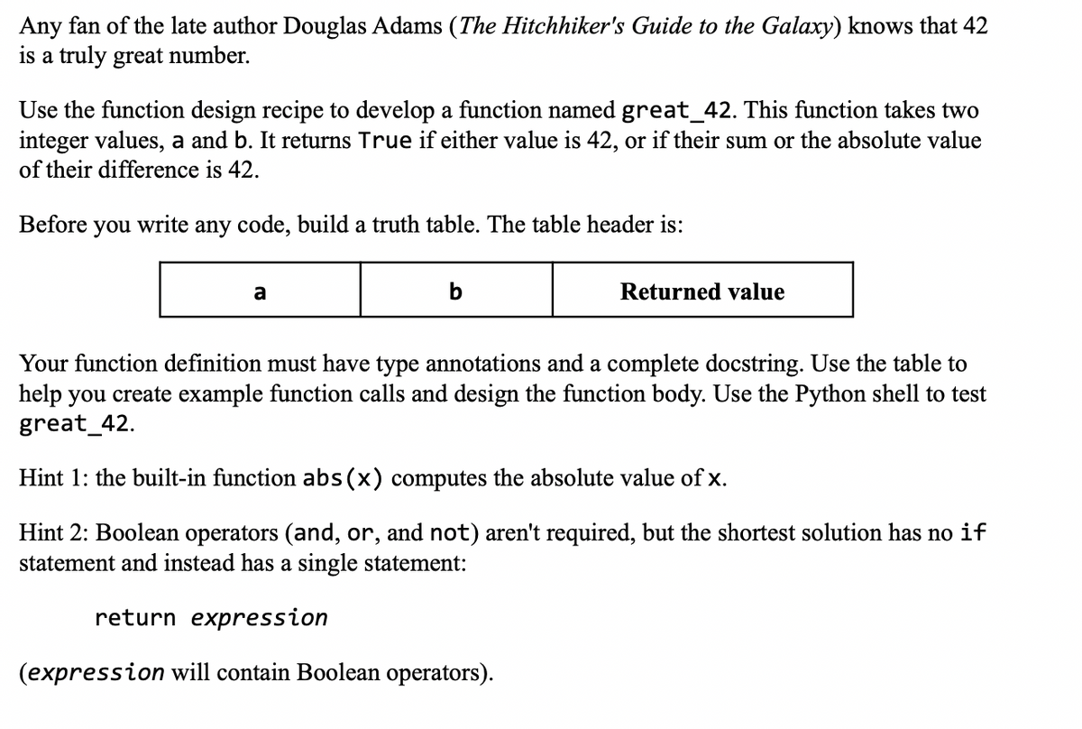 Any fan of the late author Douglas Adams (The Hitchhiker's Guide to the Galaxy) knows that 42
is a truly great number.
Use the function design recipe to develop a function named great_42. This function takes two
integer values, a and b. It returns True if either value is 42, or if their sum or the absolute value
of their difference is 42.
Before you write any code, build a truth table. The table header is:
a
b
Returned value
Your function definition must have type annotations and a complete docstring. Use the table to
help you create example function calls and design the function body. Use the Python shell to test
great_42.
Hint 1: the built-in function abs(x) computes the absolute value of x.
Hint 2: Boolean operators (and, or, and not) aren't required, but the shortest solution has no if
statement and instead has a single statement:
return expression
(expression will contain Boolean operators).