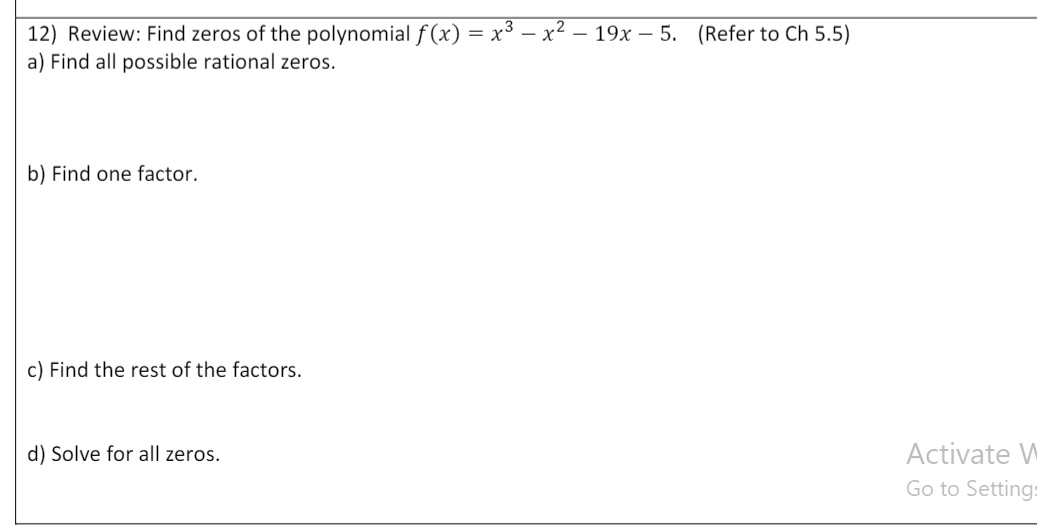 12) Review: Find zeros of the polynomial f (x) = x³ – x² – 19x – 5. (Refer to Ch 5.5)
- X
a) Find all possible rational zeros.
b) Find one factor.
c) Find the rest of the factors.
d) Solve for all zeros.
Activate W
Go to Settings
