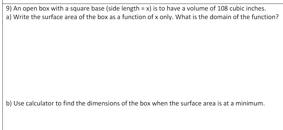 9) An open box with a square base (side length = x) is to have a volume of 108 cubic inches.
a) Write the surface area of the box as a function of x only. What is the domain of the function?
b) Use calculator to find the dimensions of the box when the surface area is at a minimum.
