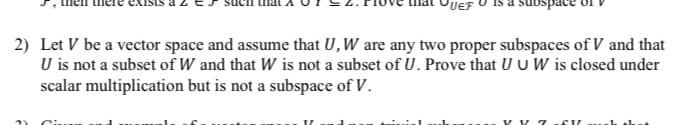 PUEF
2) Let V be a vector space and assume that U, W are any two proper subspaces of V and that
U is not a subset of W and that W is not a subset of U. Prove that U U W is closed under
scalar multiplication but is not a subspace of V.
V V -CV
