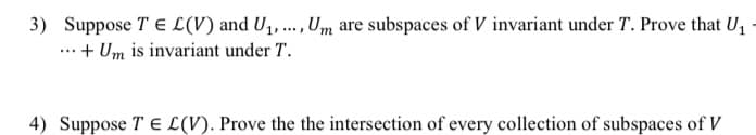 3) Suppose TE L (V) and U1, .., Um are subspaces of V invariant under T. Prove that U,
...+ Um is invariant under T.
4) Suppose T E L(V). Prove the the intersection of every collection of subspaces of V
