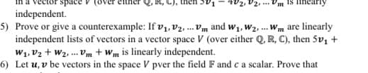 space
4V2, V2, ...
independent.
5) Prove or give a counterexample: If vı, V2. ... Vm and w1, W2, .. Wm are linearly
independent lists of vectors in a vector space V (over either Q, R, C), then 5v1 +
W1, V2 + W2 ... Vm + wm is linearly independent.
6) Let u, v be vectors in the space V pver the field F and ca scalar. Prove that
