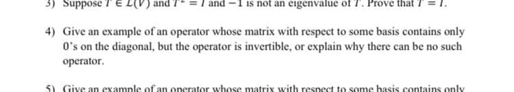 3) Suppose T E L(V) and 7- = I and –1 is not an eigenvalue of T. Prove that T =.
4) Give an example of an operator whose matrix with respect to some basis contains only
O's on the diagonal, but the operator is invertible, or explain why there can be no such
operator.
5) Give an example of an operator whose matrix with respect to some basis contains only
