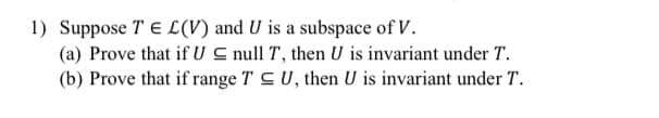 1) Suppose T E L(V) and U is a subspace of V.
(a) Prove that if U C null T, then U is invariant under T.
(b) Prove that if range T CU, then U is invariant under T.
