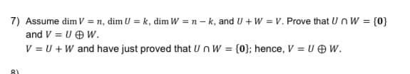 7) Assume dim V = n, dim U = k, dim W = n - k, and U + W = V. Prove that Un W = {0}
and V = U OW.
V = U +W and have just proved that Un W = {0}; hence, V = UO W.
%3D
8)
