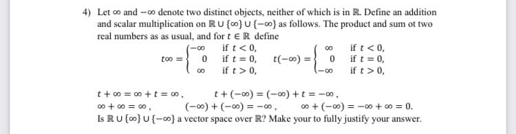 4) Let co and -o denote two distinct objects, neither of which is in R. Define an addition
and scalar multiplication on RU {0} U {-0} as follows. The product and sum ot two
real numbers as as usual, and for t e R define
if t < 0,
0 ift = 0,
if t>0,
(-00
if t< 0,
00
too ={ 0 if t = 0,
t(-00)
=
if t> 0,
t+ 0 = 00 +t = 00,
00 + 00 = 00,
t+(-0) = (-00) +t = -o,
(-00) + (-0) = -00,
00 + (-00) = -∞ + 00 = 0.
Is RU {o0} U{-o} a vector space over R? Make your to fully justify your answer.
