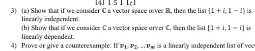 14] 1 5J lel
3) (a) Show that if we consider C a vector space orver R, then the list {1+i, 1 – i} is
linearly independent.
(b) Show that if we consider Ca vector space orver C, then the list {1+ i,1 – i} is
linearly dependent.
4) Prove or give a counterexample: If vV1, V2 ... Vm is a linearly independent list of vect
