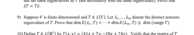 eigenvectors as 1 (not hecessarily
same eigenvalues). Pro
ST = TS.
9) Suppose V is finite-dimensional and T e L(V). Let d,..., am denote the distinct nonzero
eigenvalues of T. Prove that dim E(2, , T) + …· + dim E (Am ,T)< dim (range T)
10) Define T E L(R²) by T(x. v) = (41x + 7v. -20x + 74v), Verify that the matrix of T
