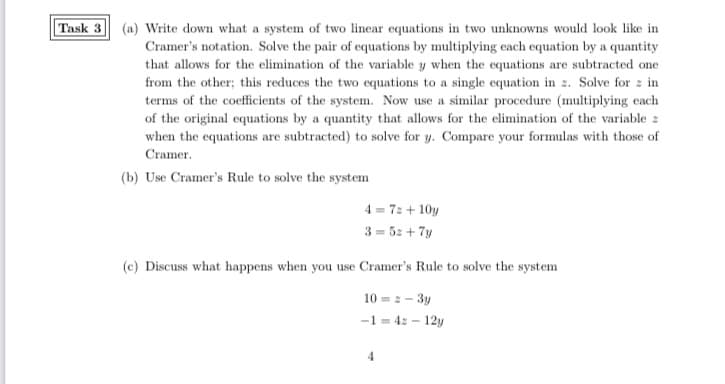 Task 3 (a) Write down what a system of two linear equations in two unknowns would look like in
Cramer's notation. Solve the pair of equations by multiplying each equation by a quantity
that allows for the elimination of the variable y when the equations are subtracted one
from the other; this reduces the two equations to a single equation in z. Solve for z in
terms of the coefficients of the system. Now use a similar procedure (multiplying each
of the original equations by a quantity that allows for the elimination of the variable z
when the equations are subtracted) to solve for y. Compare your formulas with those of
Cramer.
(b) Use Cramer's Rule to solve the system
4 = 72 + 10y
3 = 5z + 7y
(c) Discuss what happens when you use Cramer's Rule to solve the system
10 = 2 – 3y
-1 = 4: - 12y
4
