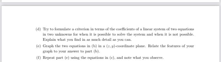 (d) Try to formulate a criterion in terms of the coefficients of a linear system of two equations
in two unknowns for when it is possible to solve the system and when it is not possible.
Explain what you find in as much detail as you can.
(e) Graph the two equations in (b) in a (z, y)-coordinate plane. Relate the features of your
graph to your answer to part (b).
(f) Repeat part (e) using the equations in (c), and note what you observe.
