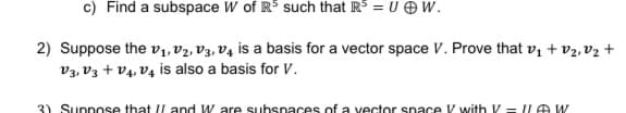 c) Find a subspace W of R$ such that R = U O W.
2) Suppose the vı, V2, V3, V4 is a basis for a vector space V. Prove that v1 + v2, vz +
V3, V3 + V4, V4 is also a basis for V.
3) Suppose that I/ and W are subspaces of a vector space V with V = ILAW
