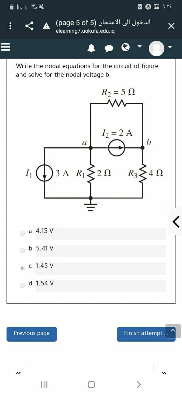 l. I.
O回1:YE
الدخول إلى الامتحان )5 page(5 of
elearning7.uokufa.edu.iq
Write the nodal equations for the circuit of figure
and solve for the nodal voltage b.
R2 = 5 N
I2 = 2 A
b.
a
3 A R 20
R324 0
a. 4.15 V
b. 5.41 V
c. 1.45 V
d. 1.54 V
Previous page
Finish attempt
II
>
