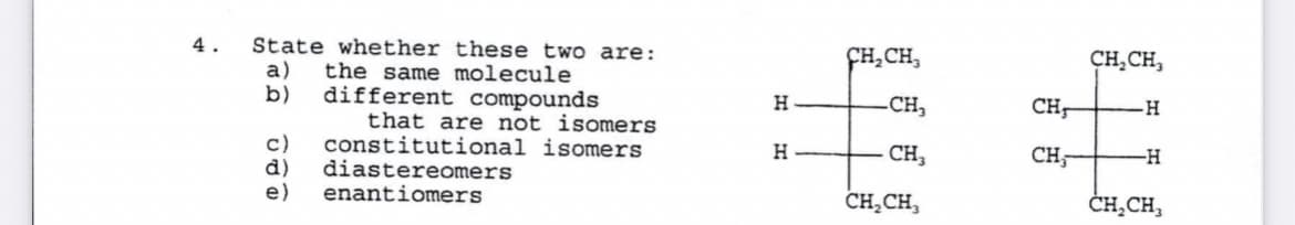 4.
State whether these two are:
ÇH,CH,
CH,CH,
a)
the same molecule
different compounds
that are not isomers
constitutional isomers
diastereomers
enantiomers
b)
-CH,
H.
CH-
-H-
c)
d)
e)
H
CH,
CH-
--
CH,CH,
ČH̟CH,
