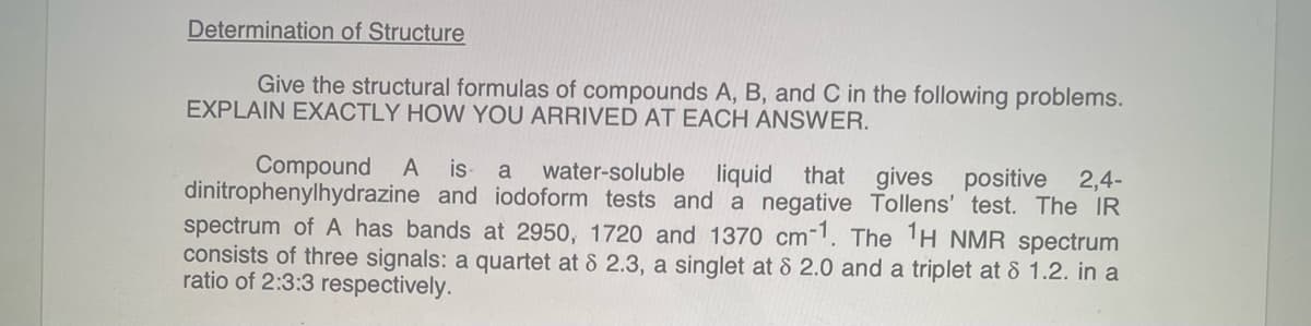 Determination of Structure
Give the structural formulas of compounds A, B, and C in the following problems.
EXPLAIN EXACTLY HOW YOU ARRIVED AT EACH ANSWER.
Compound A is a water-soluble liquid that gives positive 2,4-
dinitrophenylhydrazine and iodoform tests and a negative Tollens' test. The IR
spectrum of A has bands at 2950, 1720 and 1370 cm-1. The ¹H NMR spectrum
consists of three signals: a quartet at 8 2.3, a singlet at 8 2.0 and a triplet at 8 1.2. in a
ratio of 2:3:3 respectively.