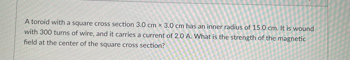 A toroid with a square cross section 3.0 cm x 3.0 cm has an inner radius of 15.0 cm. It is wound
with 300 turns of wire, and it carries a current of 2.0 A. What is the strength of the magnetic
field at the center of the square cross section?